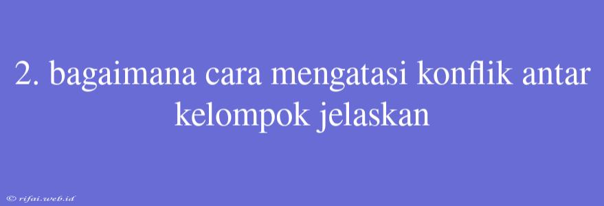 2. Bagaimana Cara Mengatasi Konflik Antar Kelompok Jelaskan