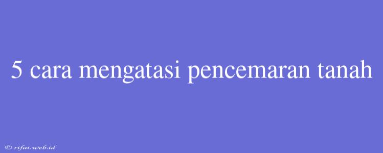 5 Cara Mengatasi Pencemaran Tanah