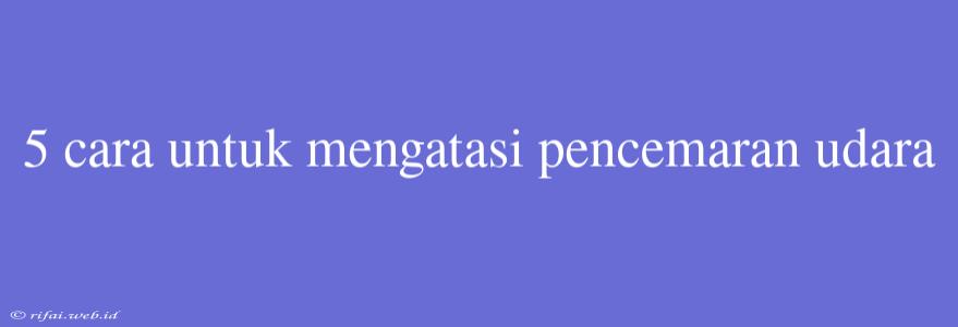 5 Cara Untuk Mengatasi Pencemaran Udara