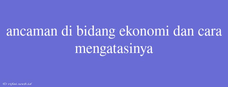 Ancaman Di Bidang Ekonomi Dan Cara Mengatasinya