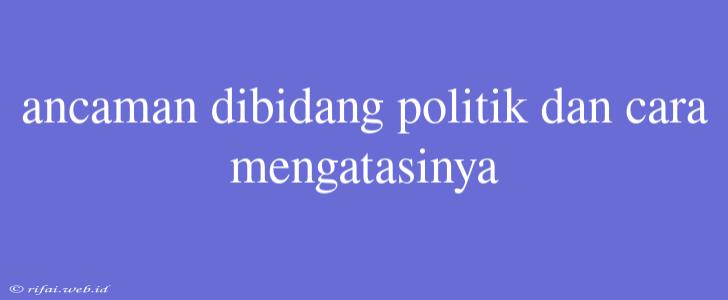 Ancaman Dibidang Politik Dan Cara Mengatasinya