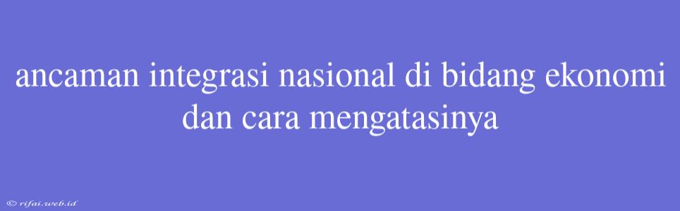 Ancaman Integrasi Nasional Di Bidang Ekonomi Dan Cara Mengatasinya