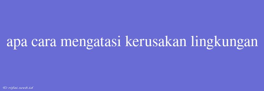 Apa Cara Mengatasi Kerusakan Lingkungan