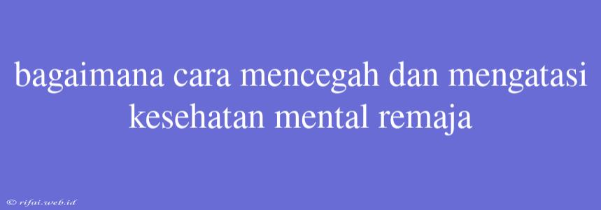 Bagaimana Cara Mencegah Dan Mengatasi Kesehatan Mental Remaja