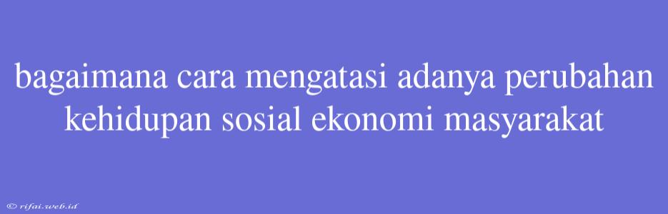 Bagaimana Cara Mengatasi Adanya Perubahan Kehidupan Sosial Ekonomi Masyarakat