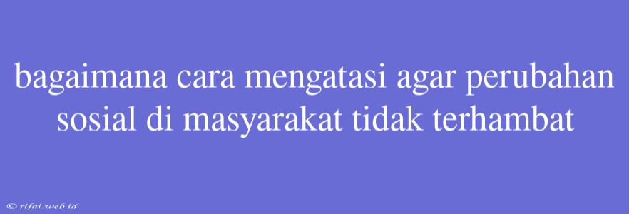 Bagaimana Cara Mengatasi Agar Perubahan Sosial Di Masyarakat Tidak Terhambat