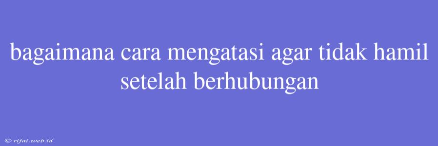 Bagaimana Cara Mengatasi Agar Tidak Hamil Setelah Berhubungan