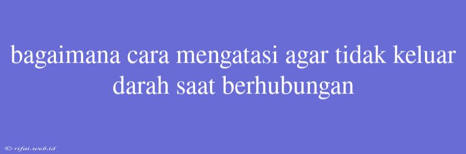 Bagaimana Cara Mengatasi Agar Tidak Keluar Darah Saat Berhubungan