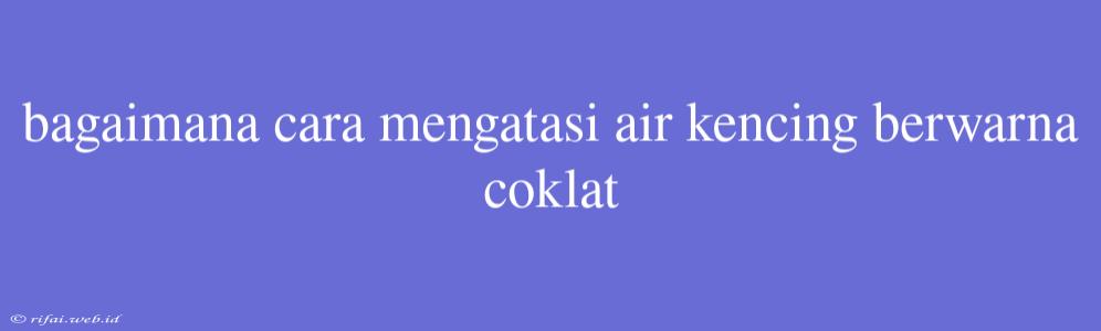 Bagaimana Cara Mengatasi Air Kencing Berwarna Coklat