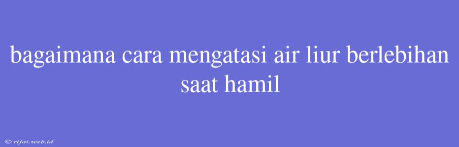 Bagaimana Cara Mengatasi Air Liur Berlebihan Saat Hamil