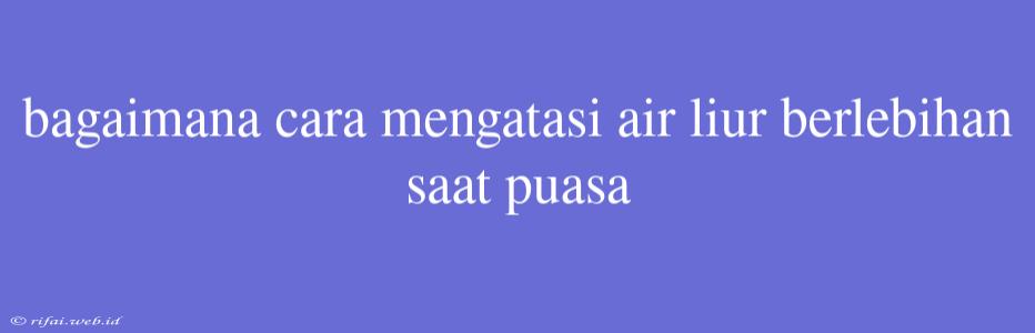 Bagaimana Cara Mengatasi Air Liur Berlebihan Saat Puasa