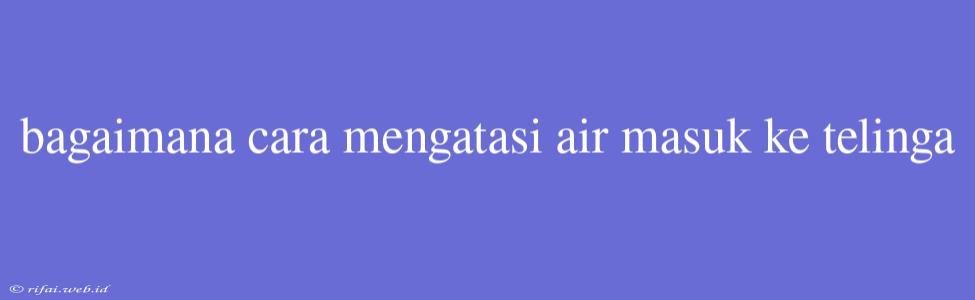 Bagaimana Cara Mengatasi Air Masuk Ke Telinga