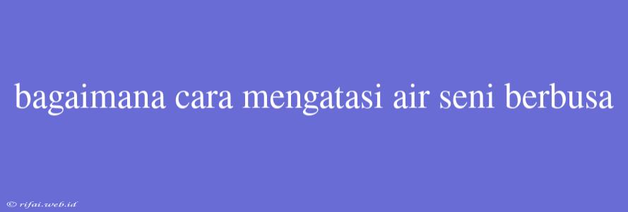 Bagaimana Cara Mengatasi Air Seni Berbusa