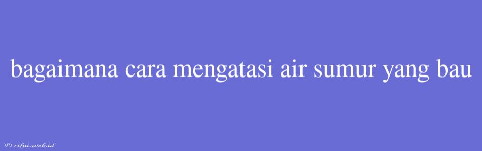 Bagaimana Cara Mengatasi Air Sumur Yang Bau