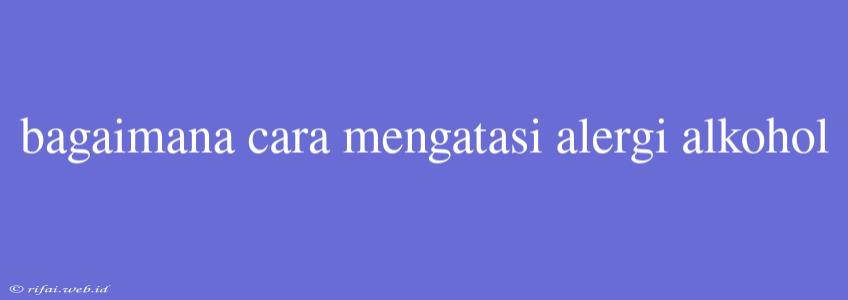 Bagaimana Cara Mengatasi Alergi Alkohol