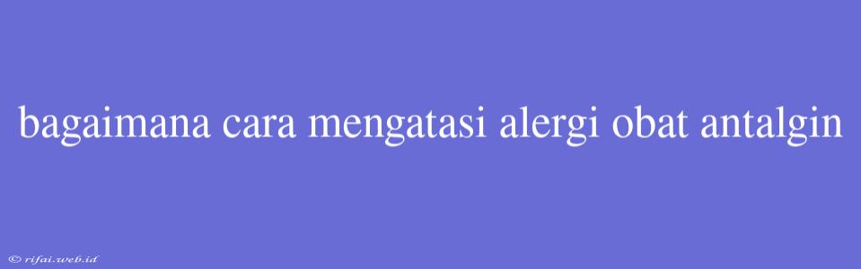 Bagaimana Cara Mengatasi Alergi Obat Antalgin