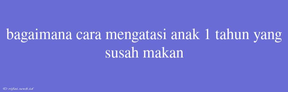 Bagaimana Cara Mengatasi Anak 1 Tahun Yang Susah Makan