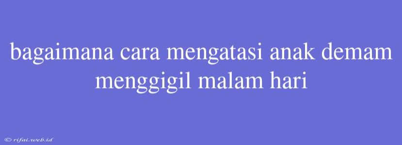 Bagaimana Cara Mengatasi Anak Demam Menggigil Malam Hari