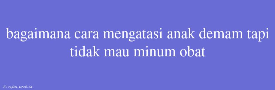 Bagaimana Cara Mengatasi Anak Demam Tapi Tidak Mau Minum Obat