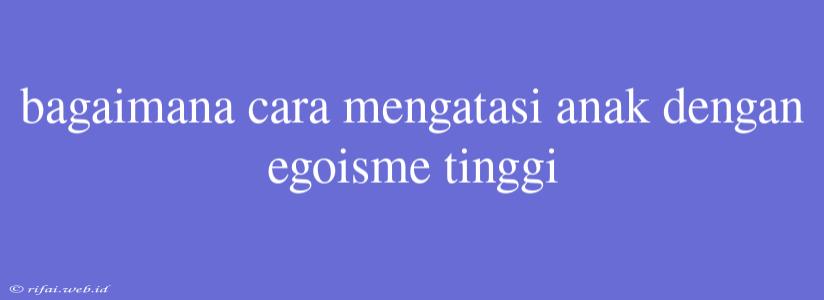 Bagaimana Cara Mengatasi Anak Dengan Egoisme Tinggi