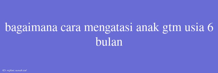 Bagaimana Cara Mengatasi Anak Gtm Usia 6 Bulan