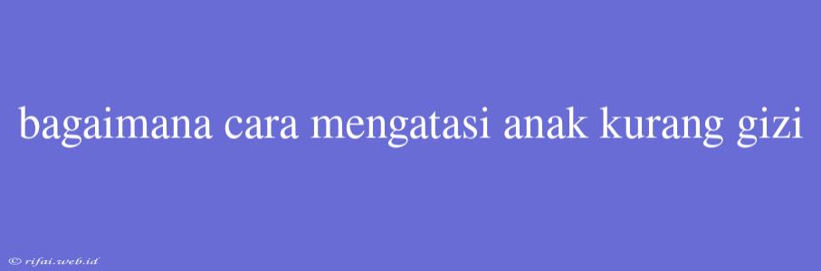 Bagaimana Cara Mengatasi Anak Kurang Gizi