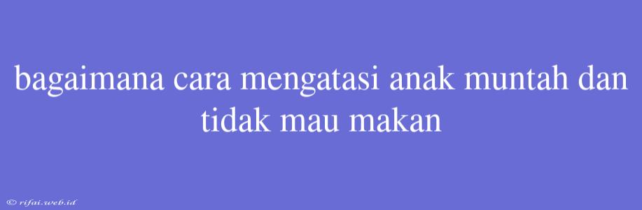 Bagaimana Cara Mengatasi Anak Muntah Dan Tidak Mau Makan