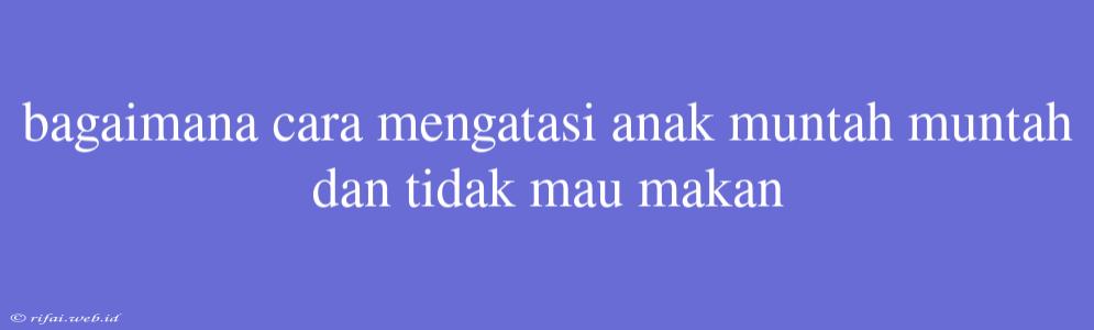 Bagaimana Cara Mengatasi Anak Muntah Muntah Dan Tidak Mau Makan