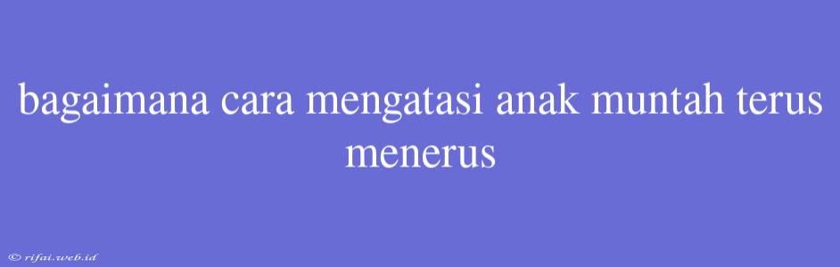 Bagaimana Cara Mengatasi Anak Muntah Terus Menerus