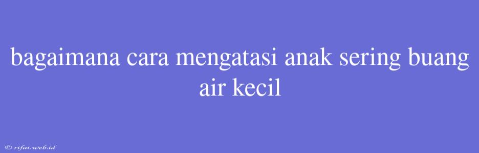 Bagaimana Cara Mengatasi Anak Sering Buang Air Kecil