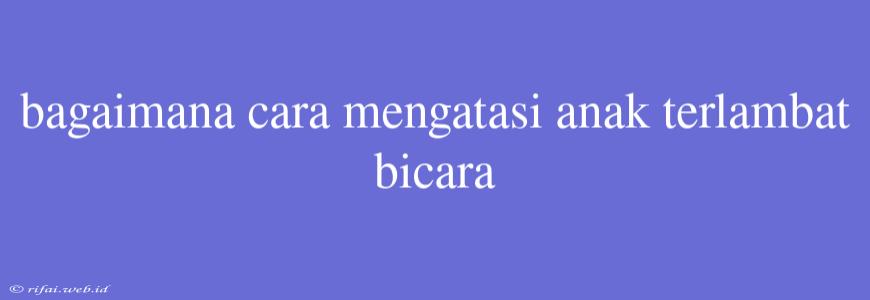 Bagaimana Cara Mengatasi Anak Terlambat Bicara