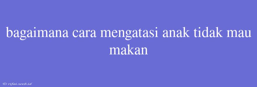 Bagaimana Cara Mengatasi Anak Tidak Mau Makan