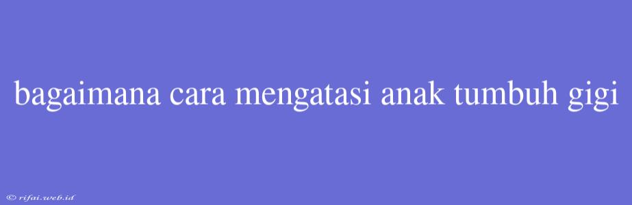 Bagaimana Cara Mengatasi Anak Tumbuh Gigi