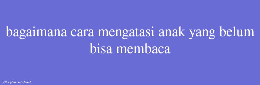 Bagaimana Cara Mengatasi Anak Yang Belum Bisa Membaca