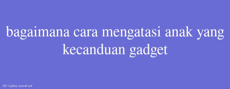 Bagaimana Cara Mengatasi Anak Yang Kecanduan Gadget