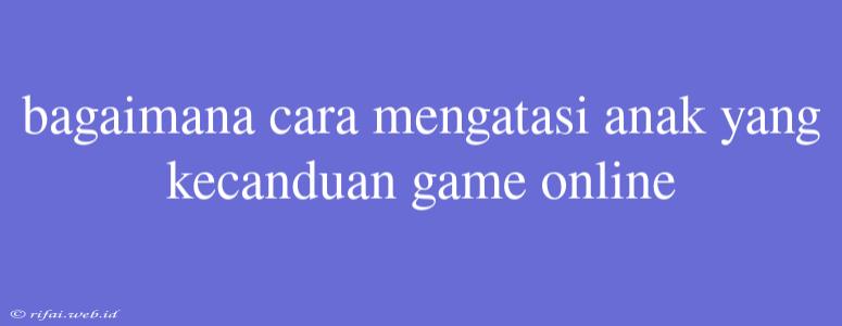 Bagaimana Cara Mengatasi Anak Yang Kecanduan Game Online