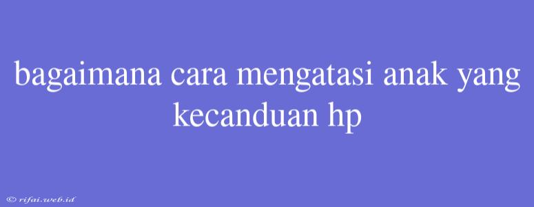 Bagaimana Cara Mengatasi Anak Yang Kecanduan Hp