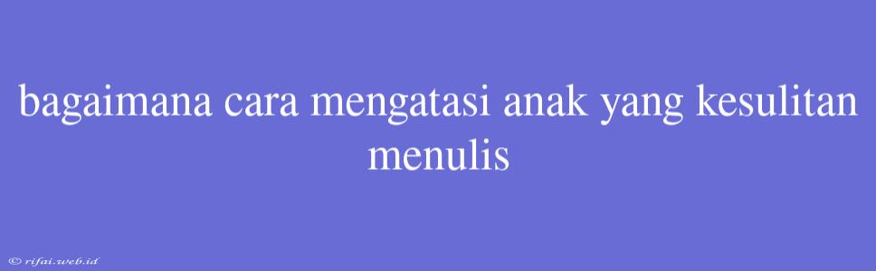 Bagaimana Cara Mengatasi Anak Yang Kesulitan Menulis