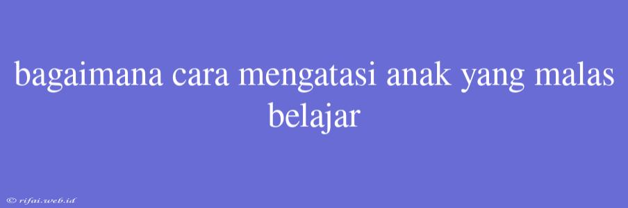 Bagaimana Cara Mengatasi Anak Yang Malas Belajar