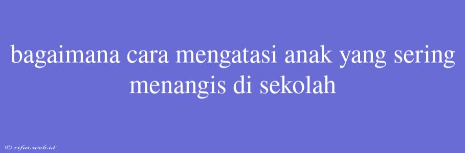 Bagaimana Cara Mengatasi Anak Yang Sering Menangis Di Sekolah