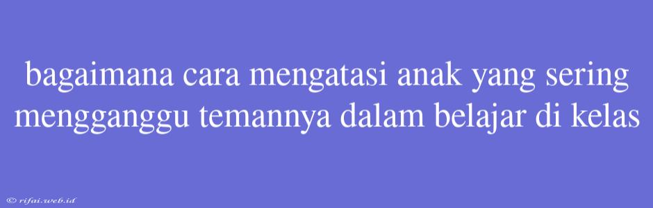 Bagaimana Cara Mengatasi Anak Yang Sering Mengganggu Temannya Dalam Belajar Di Kelas