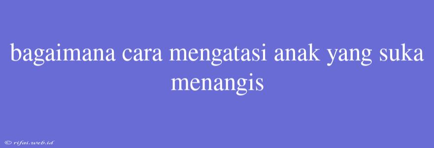 Bagaimana Cara Mengatasi Anak Yang Suka Menangis