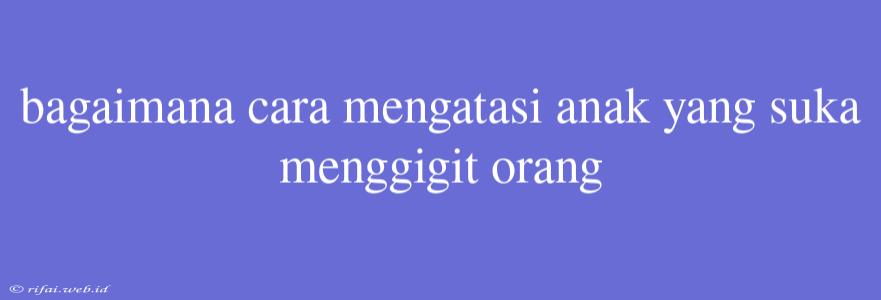 Bagaimana Cara Mengatasi Anak Yang Suka Menggigit Orang