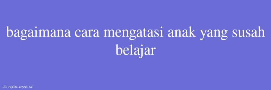 Bagaimana Cara Mengatasi Anak Yang Susah Belajar