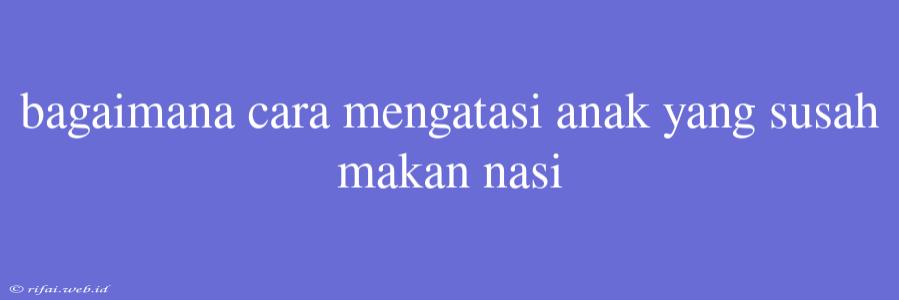 Bagaimana Cara Mengatasi Anak Yang Susah Makan Nasi