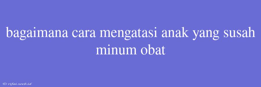 Bagaimana Cara Mengatasi Anak Yang Susah Minum Obat