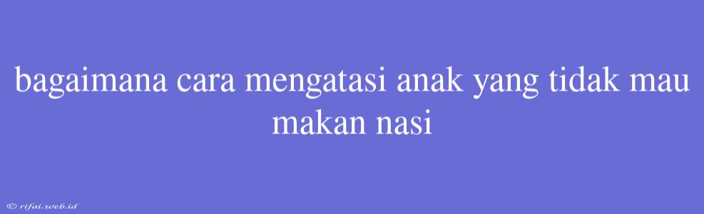 Bagaimana Cara Mengatasi Anak Yang Tidak Mau Makan Nasi