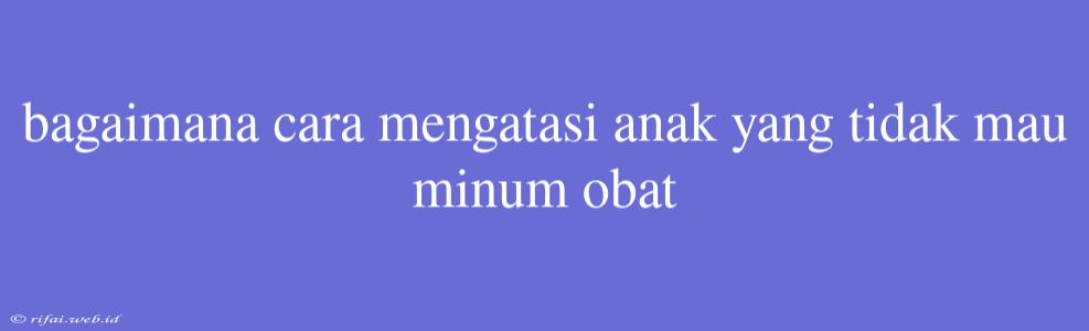 Bagaimana Cara Mengatasi Anak Yang Tidak Mau Minum Obat