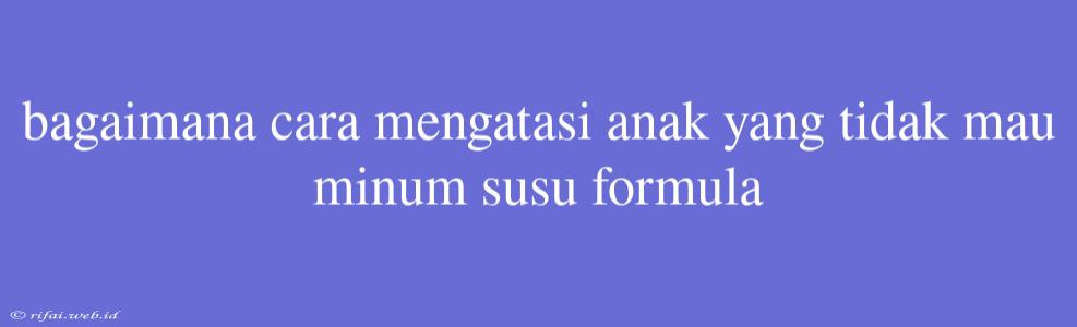 Bagaimana Cara Mengatasi Anak Yang Tidak Mau Minum Susu Formula