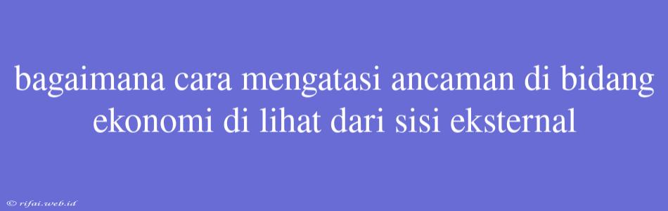 Bagaimana Cara Mengatasi Ancaman Di Bidang Ekonomi Di Lihat Dari Sisi Eksternal